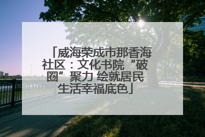 威海荣成市那香海社区：文化书院“破圈”聚力 绘就居民生活幸福底色