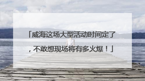 威海这场大型活动时间定了，不敢想现场将有多火爆！