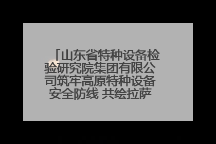 山东省特种设备检验研究院集团有限公司筑牢高原特种设备安全防线 共绘拉萨美好生活画卷