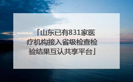 山东已有831家医疗机构接入省级检查检验结果互认共享平台