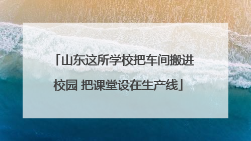 山东这所学校把车间搬进校园 把课堂设在生产线