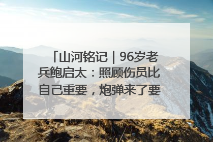 山河铭记｜96岁老兵鲍启太：照顾伤员比自己重要，炮弹来了要趴在他们身上
