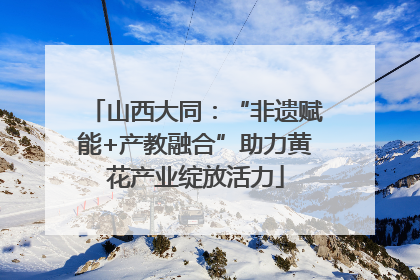 山西大同：“非遗赋能+产教融合”助力黄花产业绽放活力