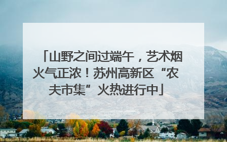 山野之间过端午，艺术烟火气正浓！苏州高新区“农夫市集”火热进行中