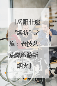 岳阳非遗“焕新”之旅：老技艺点燃旅游新烟火