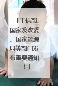 工信部、国家发改委、国家能源局等部门发布重要通知！