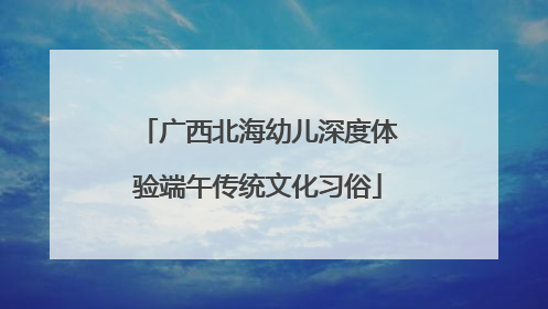 广西北海幼儿深度体验端午传统文化习俗