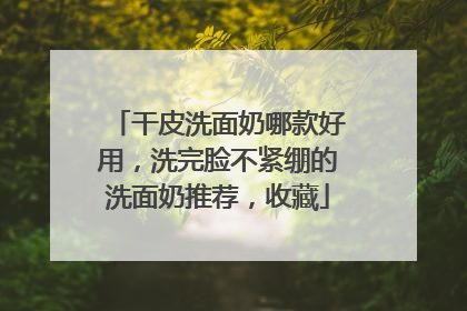 干皮洗面奶哪款好用，洗完脸不紧绷的洗面奶推荐，收藏