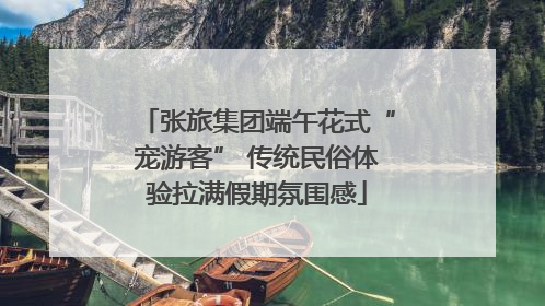 张旅集团端午花式“宠游客” 传统民俗体验拉满假期氛围感
