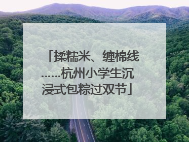 揉糯米、缠棉线……杭州小学生沉浸式包粽过双节