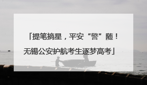 提笔摘星，平安“警”随！无锡公安护航考生逐梦高考