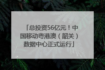 总投资56亿元！中国移动粤港澳（韶关）数据中心正式运行