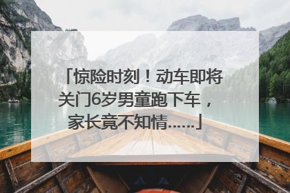 惊险时刻！动车即将关门6岁男童跑下车，家长竟不知情……
