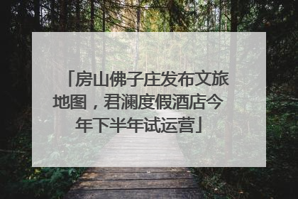 房山佛子庄发布文旅地图，君澜度假酒店今年下半年试运营