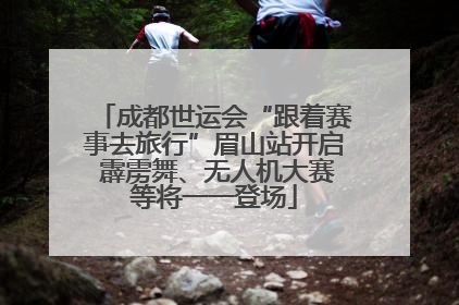 成都世运会“跟着赛事去旅行”眉山站开启 霹雳舞、无人机大赛等将一一登场