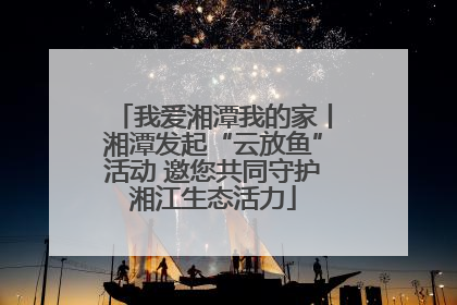 我爱湘潭我的家丨湘潭发起“云放鱼”活动 邀您共同守护湘江生态活力