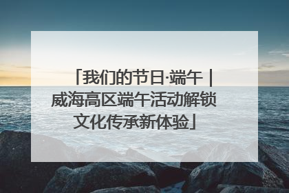 我们的节日·端午｜威海高区端午活动解锁文化传承新体验