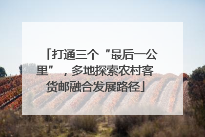 打通三个“最后一公里”，多地探索农村客货邮融合发展路径