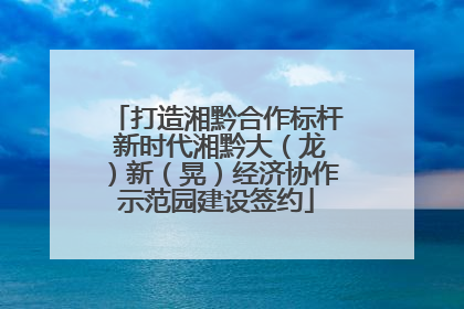 打造湘黔合作标杆 新时代湘黔大（龙）新（晃）经济协作示范园建设签约