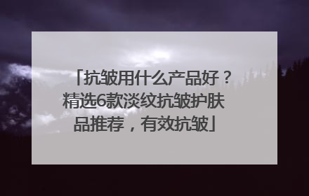 抗皱用什么产品好？精选6款淡纹抗皱护肤品推荐，有效抗皱