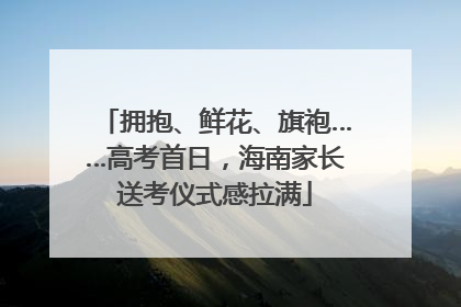 拥抱、鲜花、旗袍……高考首日，海南家长送考仪式感拉满