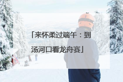 来怀柔过端午：到汤河口看龙舟赛