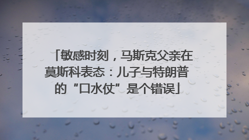 敏感时刻，马斯克父亲在莫斯科表态：儿子与特朗普的“口水仗”是个错误