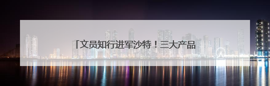 文员知行进军沙特！三大产品齐落地，全球化版图再扩张
