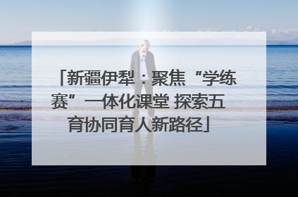 新疆伊犁：聚焦“学练赛”一体化课堂 探索五育协同育人新路径