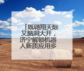 既翱翔天际又脑洞大开，济宁解锁机器人新质应用多元场景