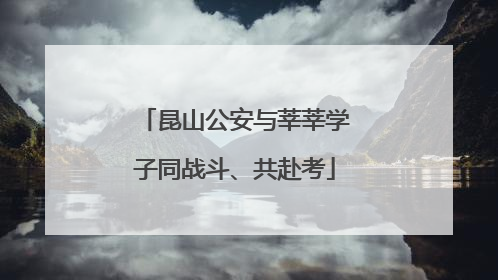 昆山公安与莘莘学子同战斗、共赴考