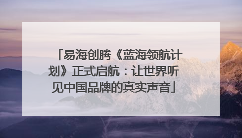 易海创腾《蓝海领航计划》正式启航：让世界听见中国品牌的真实声音