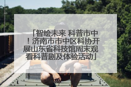 智绘未来 科普市中！济南市市中区科协开展山东省科技馆周末观看科普剧及体验活动