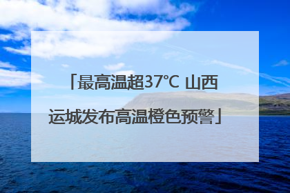 最高温超37℃ 山西运城发布高温橙色预警