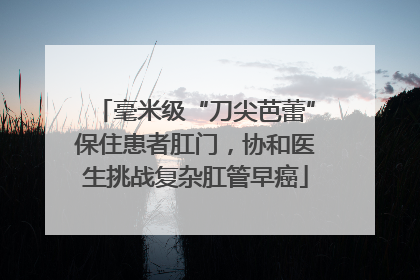 毫米级“刀尖芭蕾”保住患者肛门，协和医生挑战复杂肛管早癌