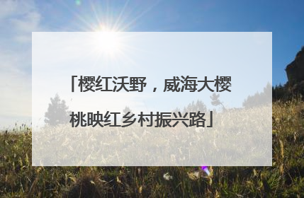 樱红沃野，威海大樱桃映红乡村振兴路