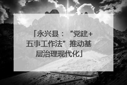永兴县：“党建+五事工作法”推动基层治理现代化