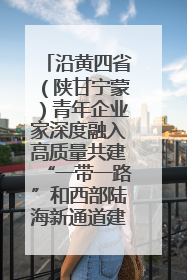 沿黄四省（陕甘宁蒙）青年企业家深度融入高质量共建“一带一路”和西部陆海新通道建设战略合作交流会在甘肃兰州召开