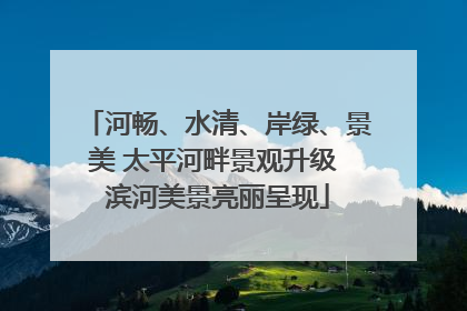 河畅、水清、岸绿、景美 太平河畔景观升级 滨河美景亮丽呈现