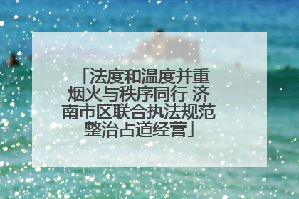 法度和温度并重 烟火与秩序同行 济南市区联合执法规范整治占道经营