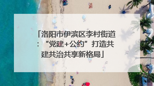 洛阳市伊滨区李村街道：“党建+公约”打造共建共治共享新格局