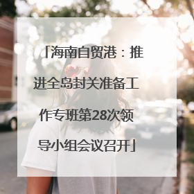 海南自贸港：推进全岛封关准备工作专班第28次领导小组会议召开