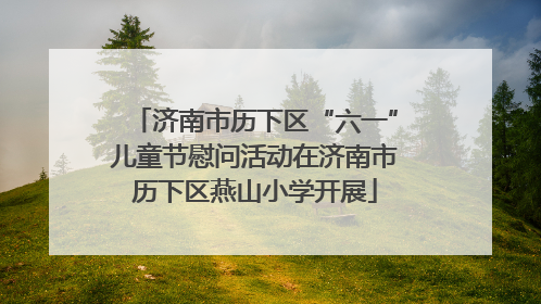 济南市历下区“六一”儿童节慰问活动在济南市历下区燕山小学开展