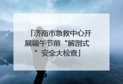 济南市急救中心开展端午节前“解剖式”安全大检查