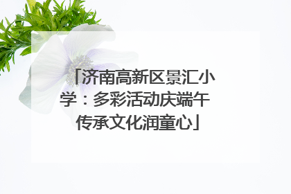 济南高新区景汇小学：多彩活动庆端午 传承文化润童心