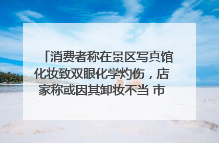 消费者称在景区写真馆化妆致双眼化学灼伤，店家称或因其卸妆不当 市场监管部门介入