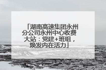 湖南高速集团永州分公司永州中心收费大站：党建+班组，焕发内在活力