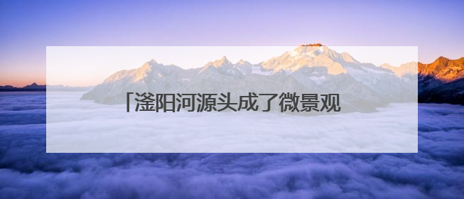 滏阳河源头成了微景观（我家门前有条河）