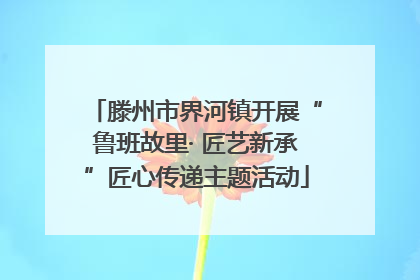 滕州市界河镇开展“鲁班故里· 匠艺新承”匠心传递主题活动
