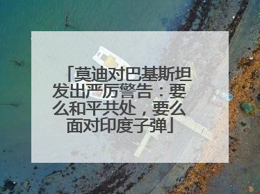 莫迪对巴基斯坦发出严厉警告：要么和平共处，要么面对印度子弹